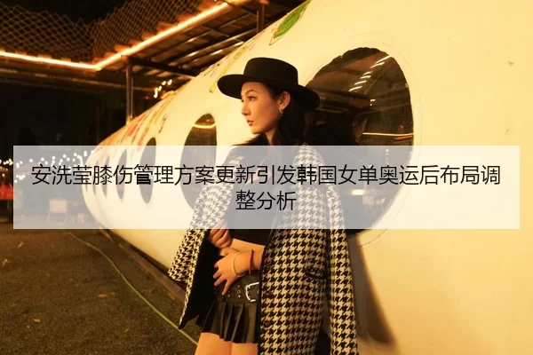 安洗莹膝伤管理方案更新引发韩国女单奥运后布局调整分析