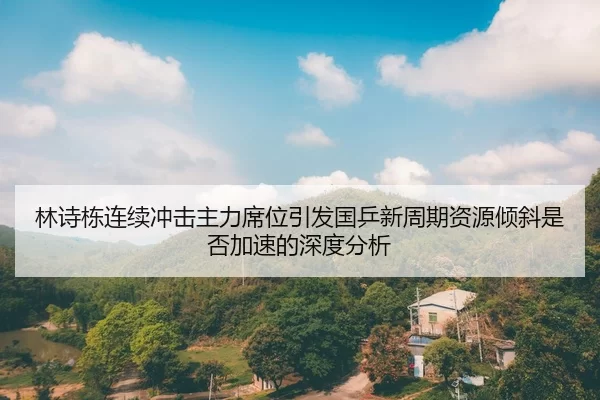 林诗栋连续冲击主力席位引发国乒新周期资源倾斜是否加速的深度分析