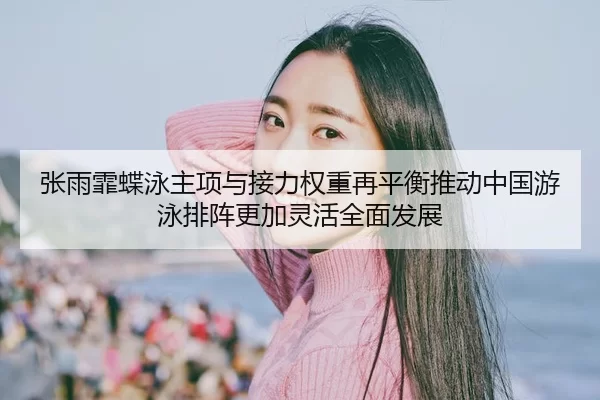 张雨霏蝶泳主项与接力权重再平衡推动中国游泳排阵更加灵活全面发展