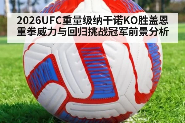 2026UFC重量级纳干诺KO胜盖恩重拳威力与回归挑战冠军前景分析