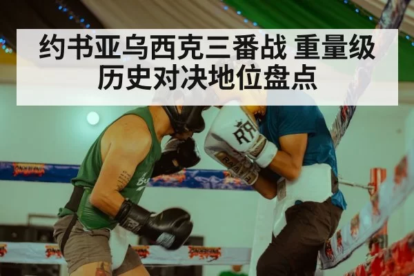 约书亚乌西克三番战 重量级历史对决地位盘点